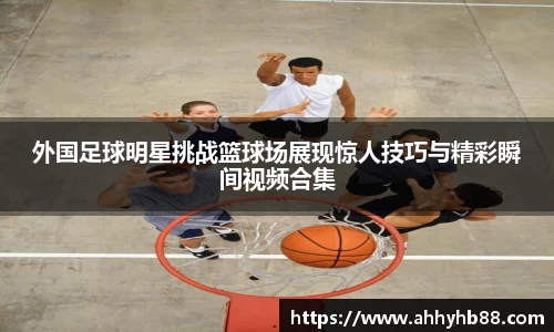 外国足球明星挑战篮球场展现惊人技巧与精彩瞬间视频合集