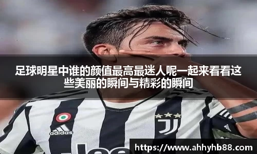 足球明星中谁的颜值最高最迷人呢一起来看看这些美丽的瞬间与精彩的瞬间