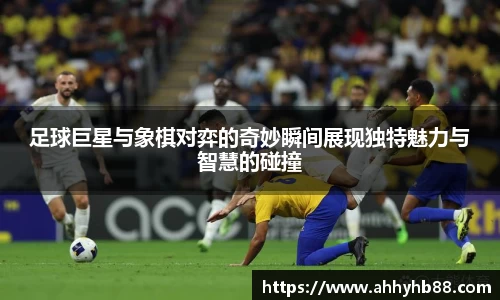 足球巨星与象棋对弈的奇妙瞬间展现独特魅力与智慧的碰撞